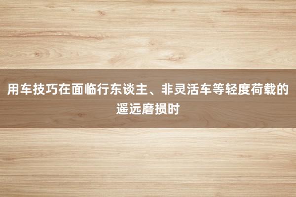 用车技巧在面临行东谈主、非灵活车等轻度荷载的遥远磨损时