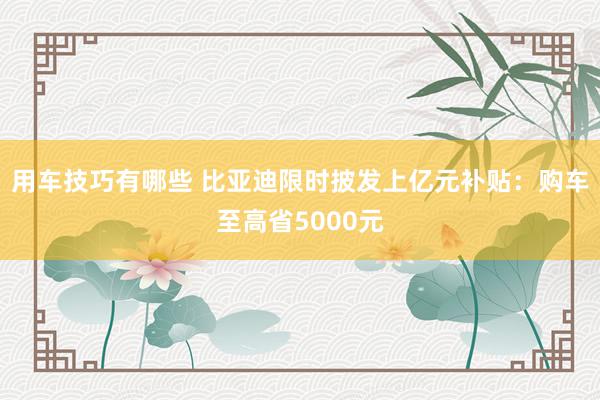 用车技巧有哪些 比亚迪限时披发上亿元补贴：购车至高省5000元