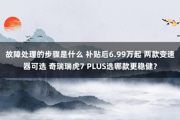 故障处理的步骤是什么 补贴后6.99万起 两款变速器可选 奇瑞瑞虎7 PLUS选哪款更稳健？