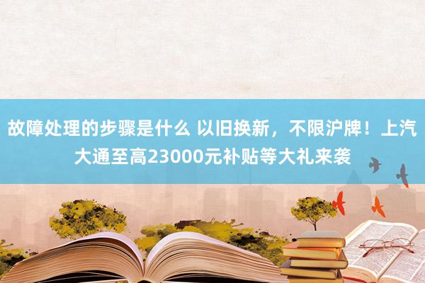 故障处理的步骤是什么 以旧换新，不限沪牌！上汽大通至高23000元补贴等大礼来袭