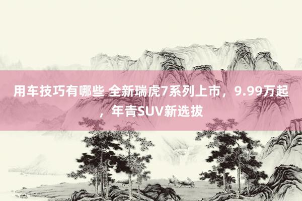 用车技巧有哪些 全新瑞虎7系列上市，9.99万起，年青SUV新选拔