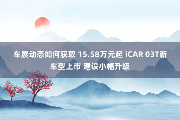 车展动态如何获取 15.58万元起 iCAR 03T新车型上市 建设小幅升级