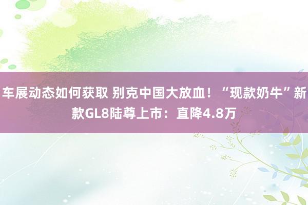 车展动态如何获取 别克中国大放血！“现款奶牛”新款GL8陆尊上市：直降4.8万