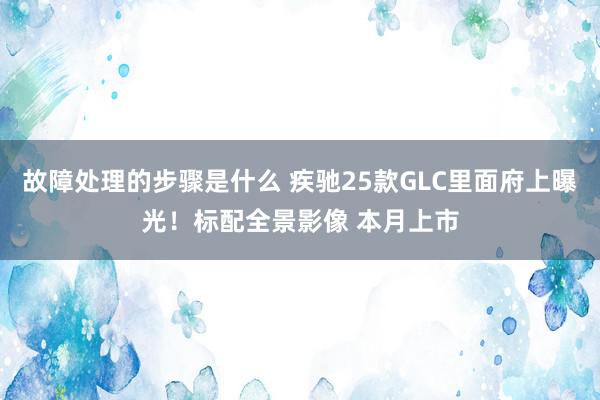 故障处理的步骤是什么 疾驰25款GLC里面府上曝光！标配全景影像 本月上市