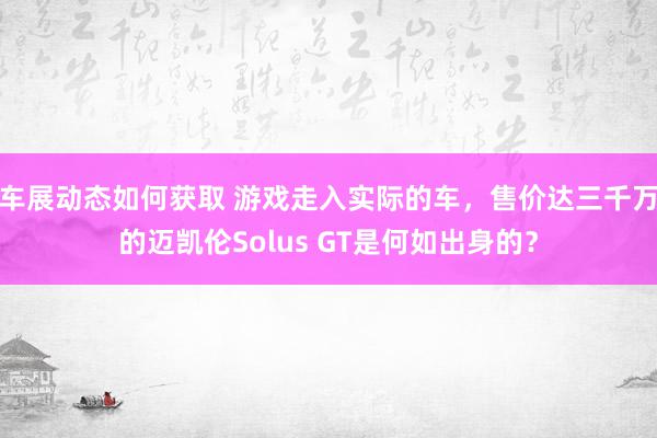 车展动态如何获取 游戏走入实际的车，售价达三千万的迈凯伦Solus GT是何如出身的？