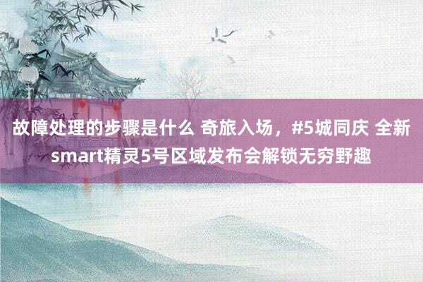 故障处理的步骤是什么 奇旅入场，#5城同庆 全新smart精灵5号区域发布会解锁无穷野趣