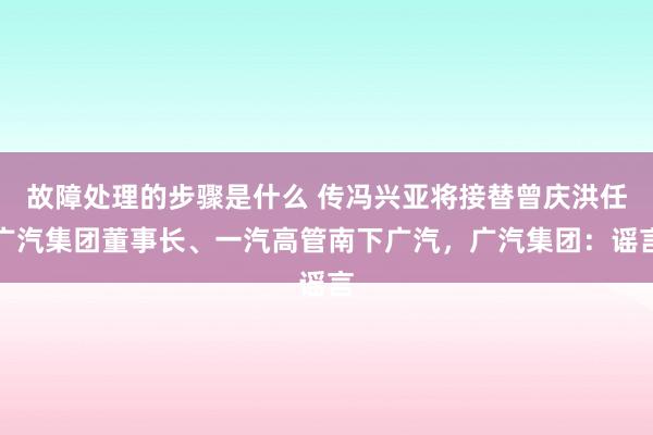 故障处理的步骤是什么 传冯兴亚将接替曾庆洪任广汽集团董事长、一汽高管南下广汽，广汽集团：谣言