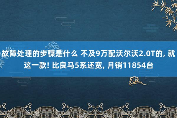 故障处理的步骤是什么 不及9万配沃尔沃2.0T的, 就这一款! 比良马5系还宽, 月销11854台