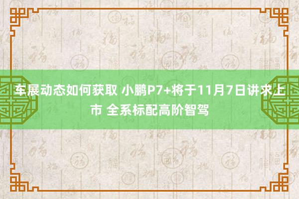 车展动态如何获取 小鹏P7+将于11月7日讲求上市 全系标配高阶智驾