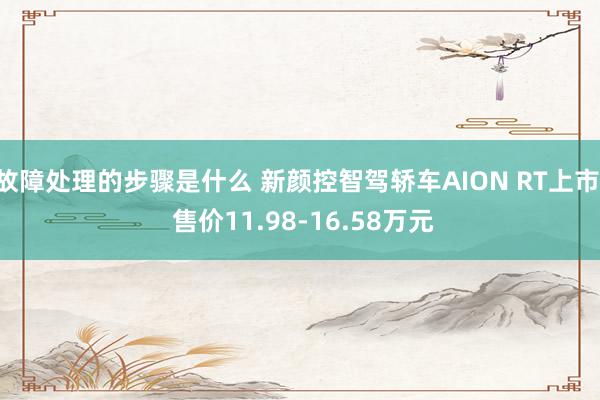 故障处理的步骤是什么 新颜控智驾轿车AION RT上市, 售价11.98-16.58万元