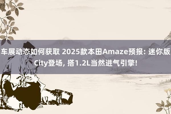 车展动态如何获取 2025款本田Amaze预报: 迷你版City登场, 搭1.2L当然进气引擎!