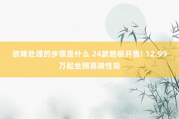 故障处理的步骤是什么 24款皓极开售! 12.99万起坐拥高端性能