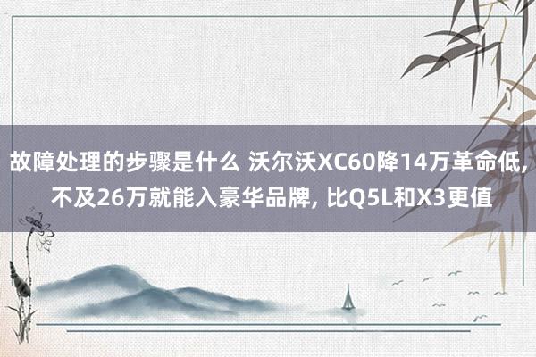 故障处理的步骤是什么 沃尔沃XC60降14万革命低, 不及26万就能入豪华品牌, 比Q5L和X3更值