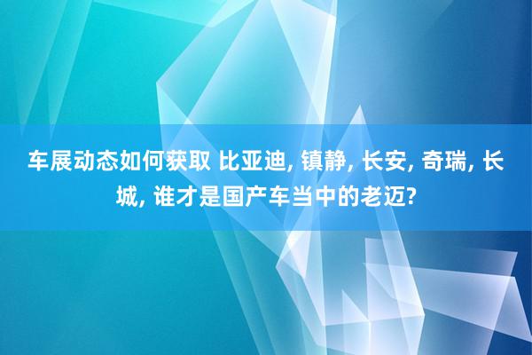 车展动态如何获取 比亚迪, 镇静, 长安, 奇瑞, 长城, 谁才是国产车当中的老迈?