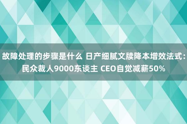 故障处理的步骤是什么 日产细腻文牍降本增效法式：民众裁人9000东谈主 CEO自觉减薪50%