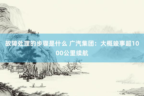 故障处理的步骤是什么 广汽集团：大概竣事超1000公里续航