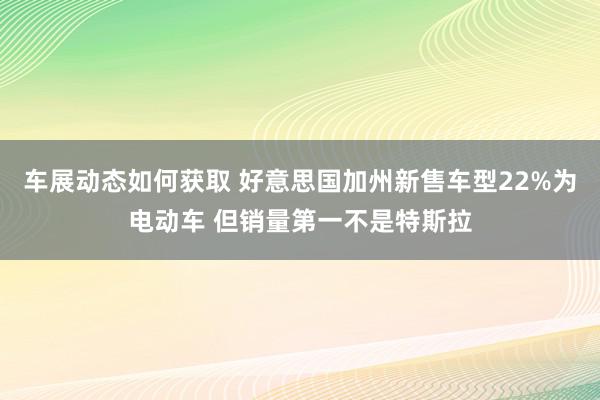 车展动态如何获取 好意思国加州新售车型22%为电动车 但销量第一不是特斯拉