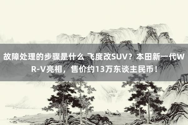 故障处理的步骤是什么 飞度改SUV？本田新一代WR-V亮相，售价约13万东谈主民币！