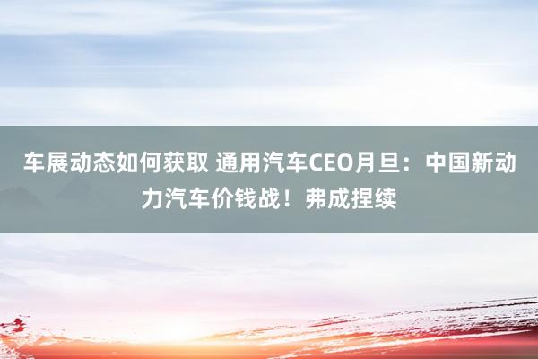 车展动态如何获取 通用汽车CEO月旦：中国新动力汽车价钱战！弗成捏续