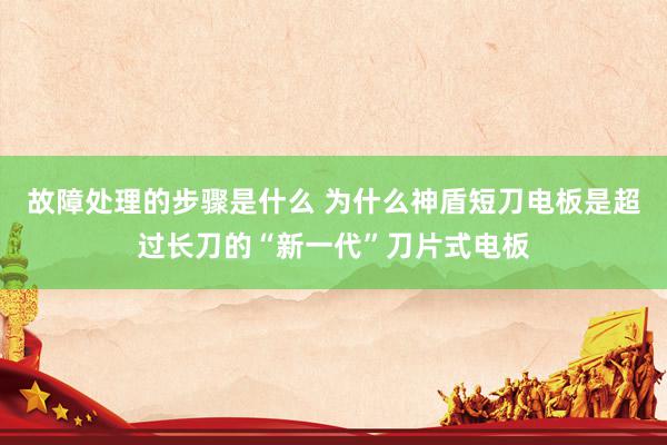 故障处理的步骤是什么 为什么神盾短刀电板是超过长刀的“新一代”刀片式电板