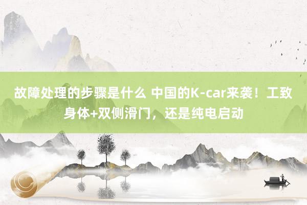 故障处理的步骤是什么 中国的K-car来袭！工致身体+双侧滑门，还是纯电启动