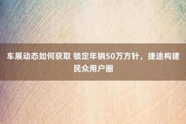 车展动态如何获取 锁定年销50万方针，捷途构建民众用户圈