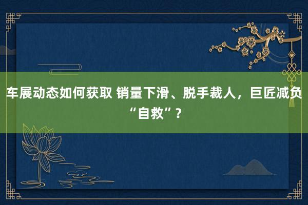 车展动态如何获取 销量下滑、脱手裁人，巨匠减负“自救”？