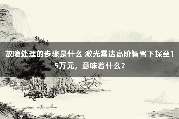 故障处理的步骤是什么 激光雷达高阶智驾下探至15万元，意味着什么？