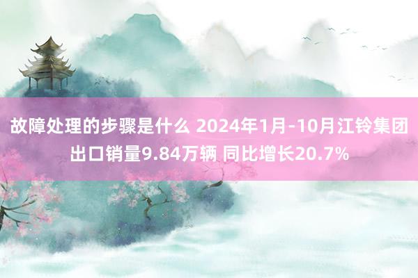 故障处理的步骤是什么 2024年1月-10月江铃集团出口销量9.84万辆 同比增长20.7%