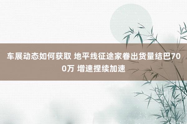 车展动态如何获取 地平线征途家眷出货量结巴700万 增速捏续加速