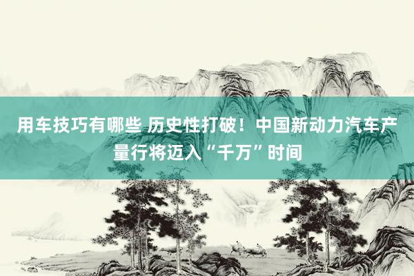 用车技巧有哪些 历史性打破！中国新动力汽车产量行将迈入“千万”时间