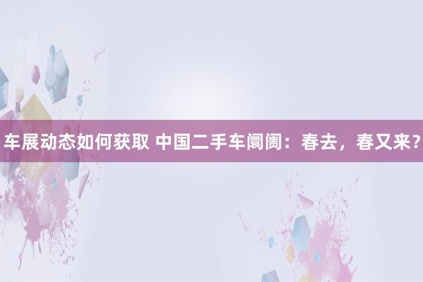 车展动态如何获取 中国二手车阛阓：春去，春又来？