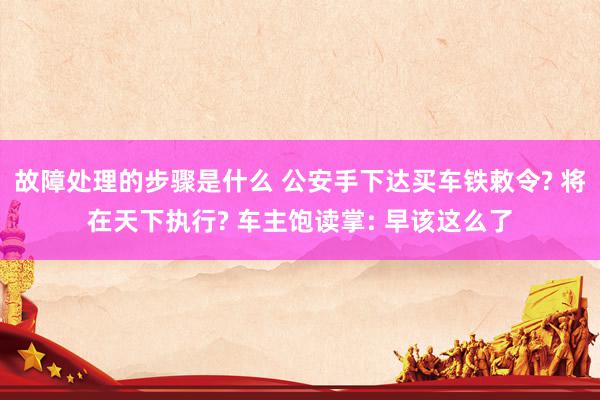 故障处理的步骤是什么 公安手下达买车铁敕令? 将在天下执行? 车主饱读掌: 早该这么了