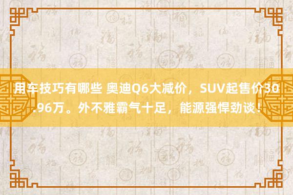 用车技巧有哪些 奥迪Q6大减价，SUV起售价30.96万。外不雅霸气十足，能源强悍劲谈！