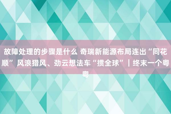 故障处理的步骤是什么 奇瑞新能源布局连出“同花顺” 风浪猎风、劲云想法车“掼全球”｜终末一个粤