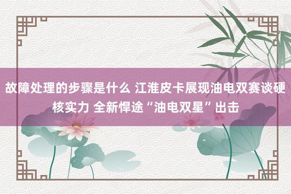 故障处理的步骤是什么 江淮皮卡展现油电双赛谈硬核实力 全新悍途“油电双星”出击