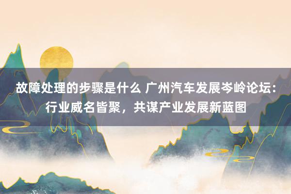 故障处理的步骤是什么 广州汽车发展岑岭论坛：行业威名皆聚，共谋产业发展新蓝图