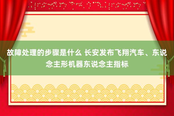 故障处理的步骤是什么 长安发布飞翔汽车、东说念主形机器东说念主指标