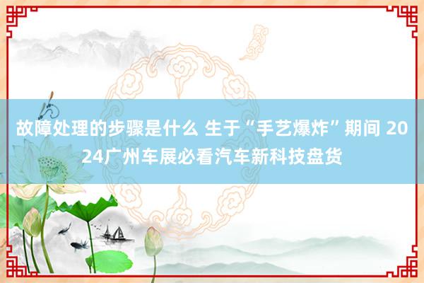 故障处理的步骤是什么 生于“手艺爆炸”期间 2024广州车展必看汽车新科技盘货