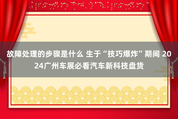 故障处理的步骤是什么 生于“技巧爆炸”期间 2024广州车展必看汽车新科技盘货