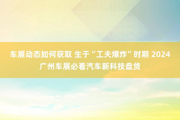 车展动态如何获取 生于“工夫爆炸”时期 2024广州车展必看汽车新科技盘货