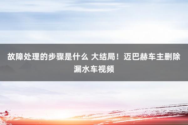 故障处理的步骤是什么 大结局！迈巴赫车主删除漏水车视频