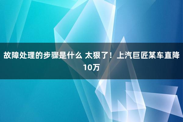 故障处理的步骤是什么 太狠了！上汽巨匠某车直降10万