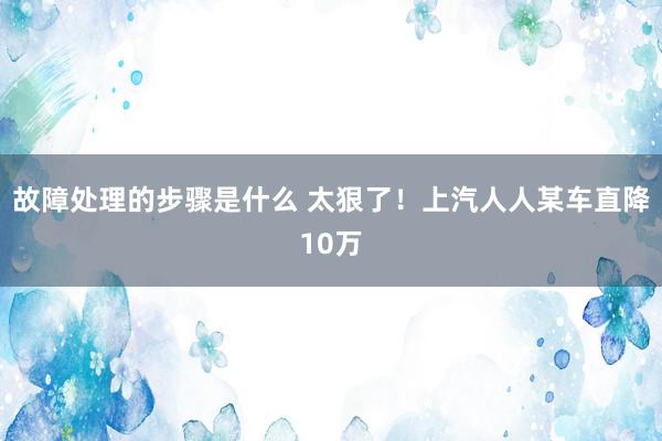 故障处理的步骤是什么 太狠了！上汽人人某车直降10万