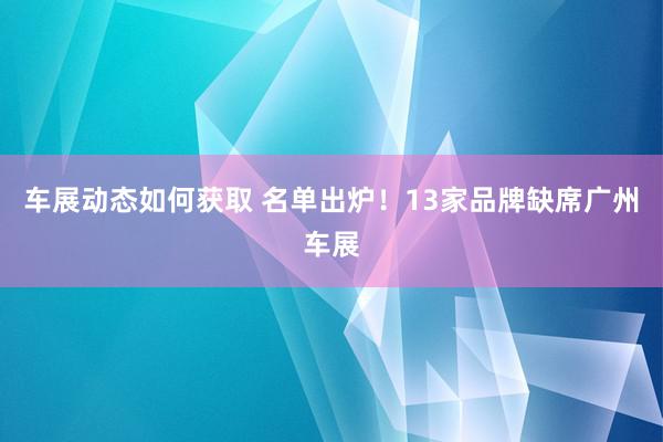 车展动态如何获取 名单出炉！13家品牌缺席广州车展