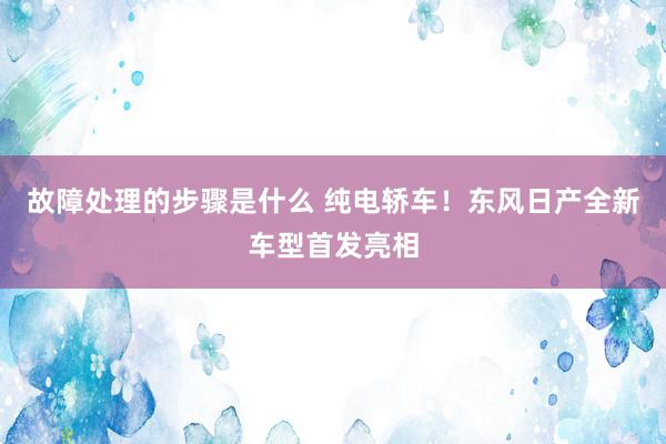 故障处理的步骤是什么 纯电轿车！东风日产全新车型首发亮相