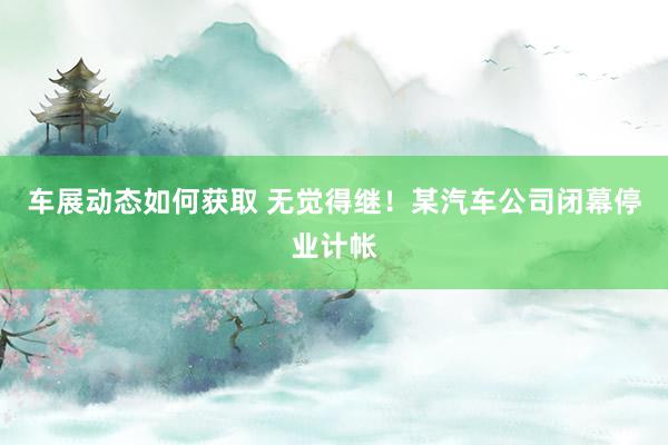 车展动态如何获取 无觉得继！某汽车公司闭幕停业计帐