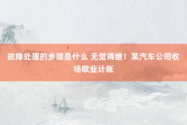 故障处理的步骤是什么 无觉得继！某汽车公司收场歇业计帐