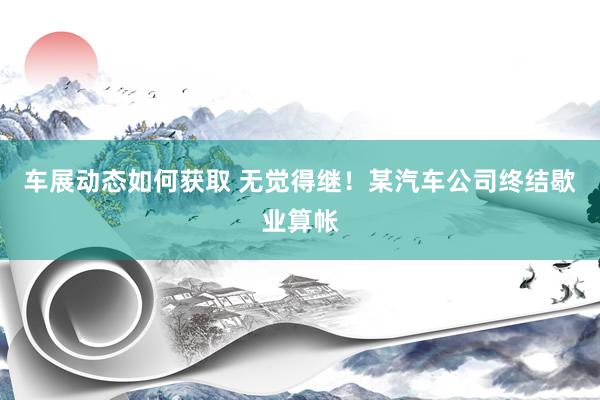 车展动态如何获取 无觉得继！某汽车公司终结歇业算帐