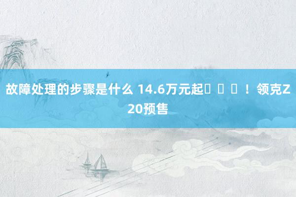 故障处理的步骤是什么 14.6万元起​​​！领克Z20预售